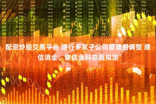 配资炒股交易平台 建行多家子公司管理层调整 建信消金、建信金科总裁拟定