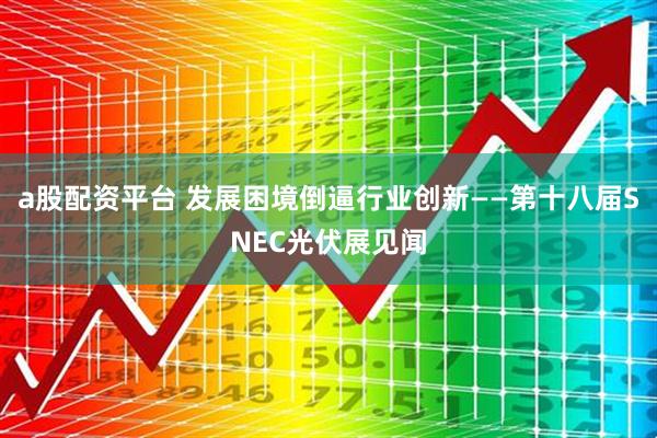 a股配资平台 发展困境倒逼行业创新——第十八届SNEC光伏展见闻