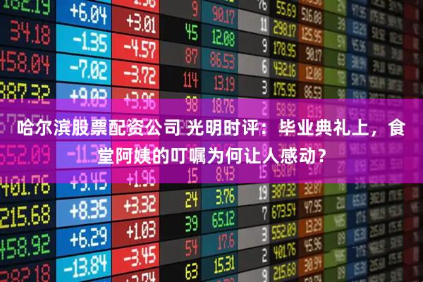 哈尔滨股票配资公司 光明时评：毕业典礼上，食堂阿姨的叮嘱为何让人感动？