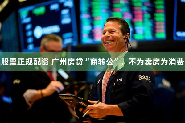 股票正规配资 广州房贷“商转公”，不为卖房为消费
