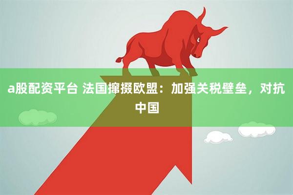 a股配资平台 法国撺掇欧盟：加强关税壁垒，对抗中国