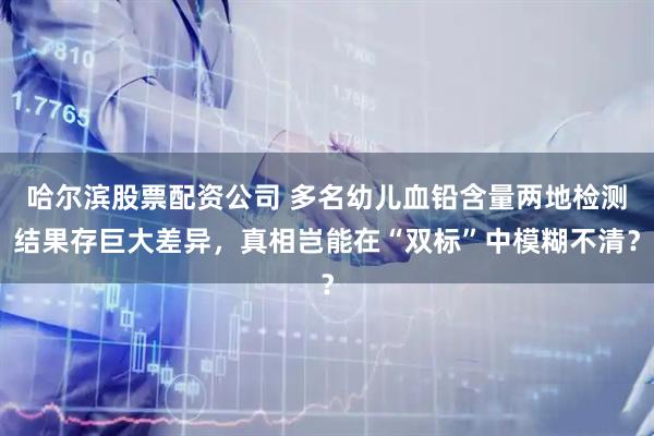 哈尔滨股票配资公司 多名幼儿血铅含量两地检测结果存巨大差异，真相岂能在“双标”中模糊不清？