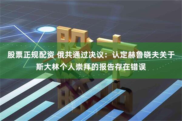 股票正规配资 俄共通过决议：认定赫鲁晓夫关于斯大林个人崇拜的报告存在错误