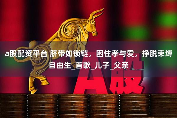 a股配资平台 脐带如锁链，困住孝与爱，挣脱束缚自由生_首歌_儿子_父亲