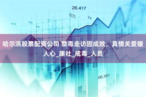 哈尔滨股票配资公司 禁毒走访固成效，真情关爱暖人心_康社_戒毒_人员