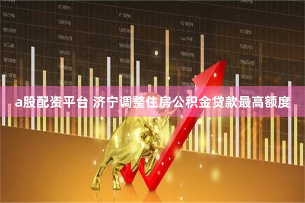 a股配资平台 济宁调整住房公积金贷款最高额度