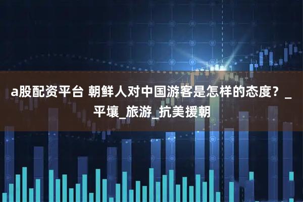 a股配资平台 朝鲜人对中国游客是怎样的态度？_平壤_旅游_抗美援朝