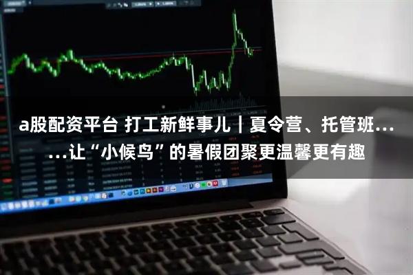 a股配资平台 打工新鲜事儿｜夏令营、托管班……让“小候鸟”的暑假团聚更温馨更有趣