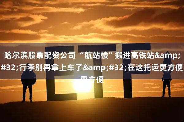 哈尔滨股票配资公司 “航站楼”搬进高铁站&#32;行李别再拿上车了&#32;在这托运更方便