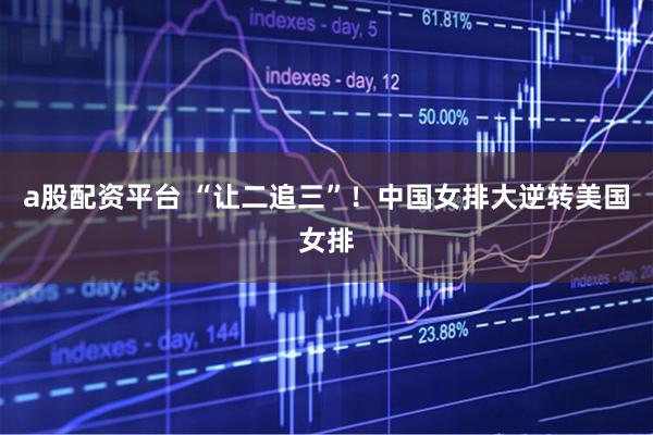 a股配资平台 “让二追三”！中国女排大逆转美国女排
