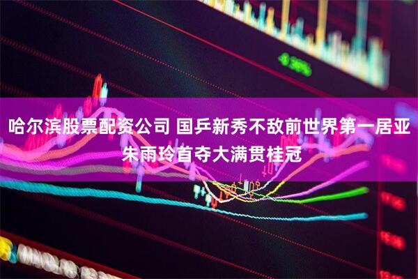 哈尔滨股票配资公司 国乒新秀不敌前世界第一居亚 朱雨玲首夺大满贯桂冠