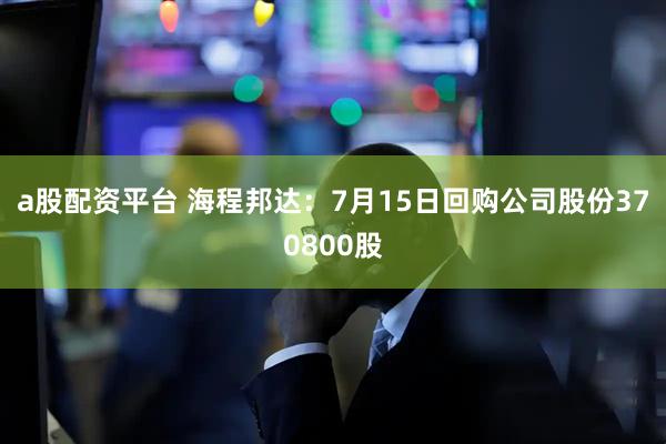 a股配资平台 海程邦达：7月15日回购公司股份370800股