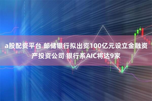 a股配资平台 邮储银行拟出资100亿元设立金融资产投资公司 银行系AIC将达9家